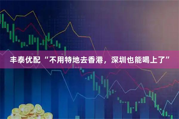 丰泰优配 “不用特地去香港，深圳也能喝上了”