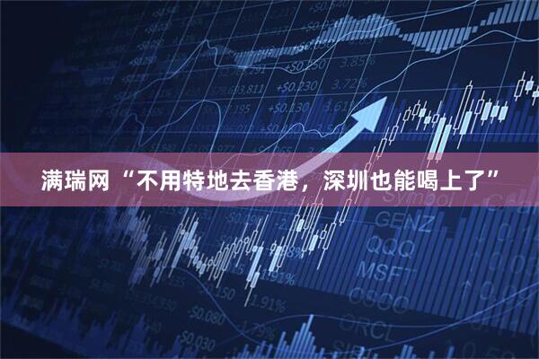 满瑞网 “不用特地去香港，深圳也能喝上了”