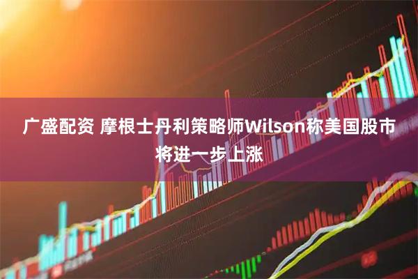 广盛配资 摩根士丹利策略师Wilson称美国股市将进一步上涨