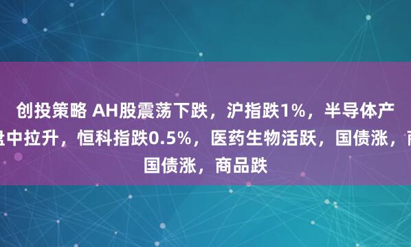创投策略 AH股震荡下跌，沪指跌1%，半导体产业链盘中拉升，恒科指跌0.5%，医药生物活跃，国债涨，商品跌