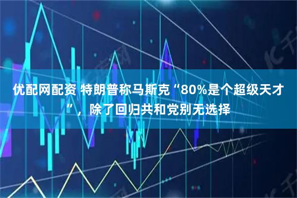 优配网配资 特朗普称马斯克“80%是个超级天才”，除了回归共和党别无选择