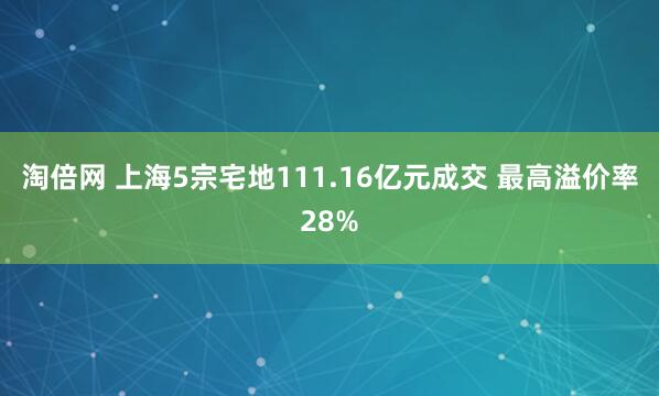 淘倍网 上海5宗宅地111.16亿元成交 最高溢价率28%