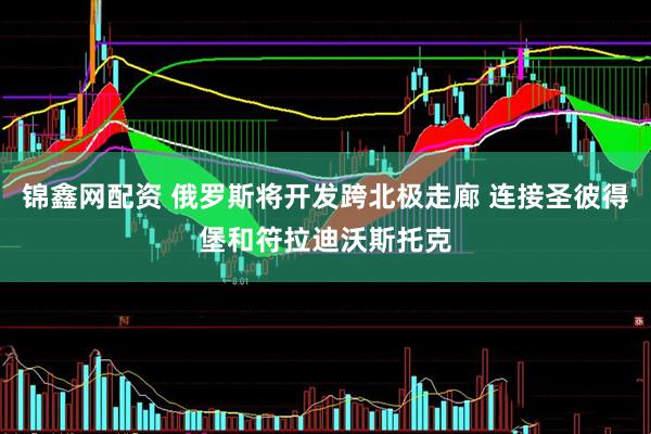 锦鑫网配资 俄罗斯将开发跨北极走廊 连接圣彼得堡和符拉迪沃斯托克