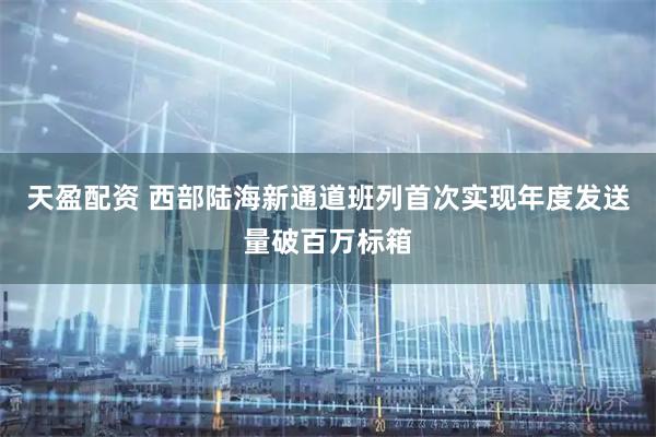 天盈配资 西部陆海新通道班列首次实现年度发送量破百万标箱