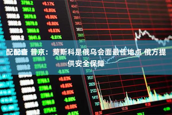 配配查 普京：莫斯科是俄乌会面最佳地点 俄方提供安全保障