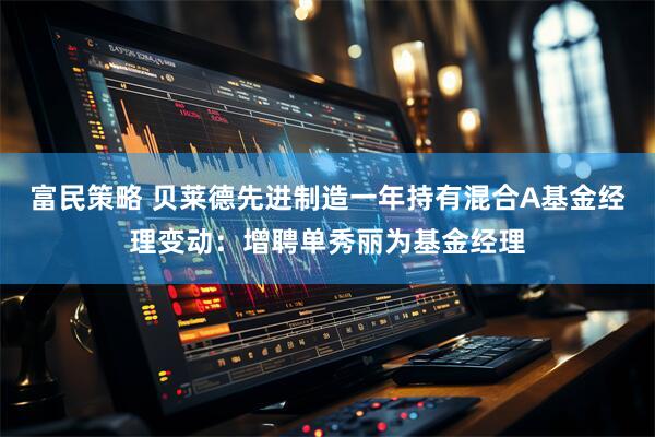 富民策略 贝莱德先进制造一年持有混合A基金经理变动：增聘单秀丽为基金经理