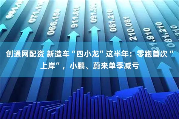 创通网配资 新造车“四小龙”这半年：零跑首次“上岸”，小鹏、蔚来单季减亏