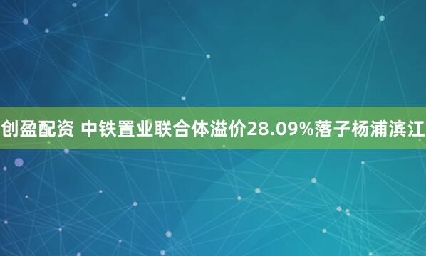 创盈配资 中铁置业联合体溢价28.09%落子杨浦滨江