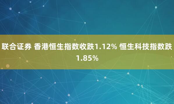 联合证券 香港恒生指数收跌1.12% 恒生科技指数跌1.85%