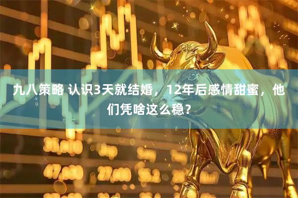九八策略 认识3天就结婚，12年后感情甜蜜，他们凭啥这么稳？