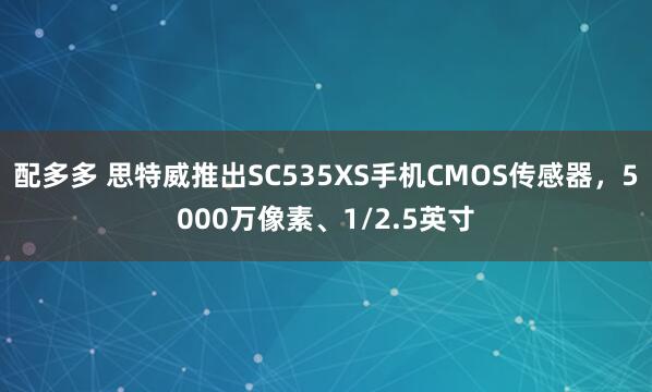 配多多 思特威推出SC535XS手机CMOS传感器，5000万像素、1/2.5英寸