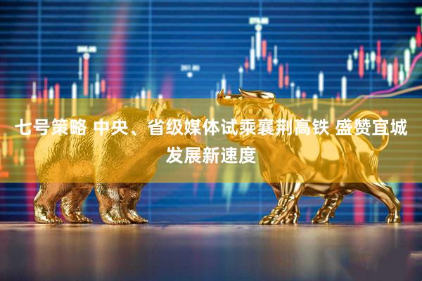 七号策略 中央、省级媒体试乘襄荆高铁 盛赞宜城发展新速度