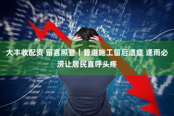 大丰收配资 留言照登｜管道施工留后遗症 逢雨必涝让居民直呼头疼