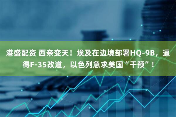 港盛配资 西奈变天！埃及在边境部署HQ-9B，逼得F-35改道，以色列急求美国“干预”！