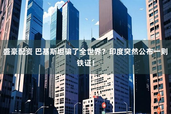 盛豪配资 巴基斯坦骗了全世界？印度突然公布一则铁证！