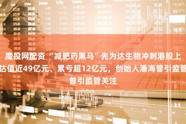 魔投网配资 “减肥药黑马”先为达生物冲刺港股上市：估值近49亿元、累亏超12亿元，创始人潘海曾引监管关注