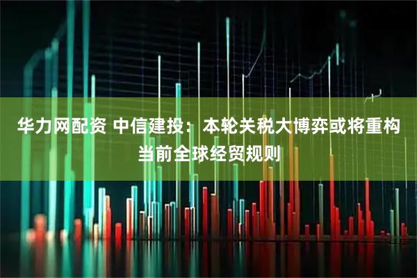 华力网配资 中信建投：本轮关税大博弈或将重构当前全球经贸规则