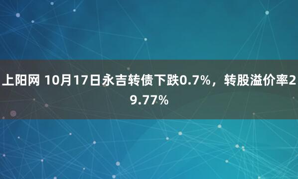 上阳网 10月17日永吉转债下跌0.7%，转股溢价率29.77%