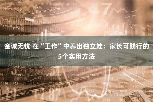 金诚无忧 在“工作”中养出独立娃：家长可践行的5个实用方法