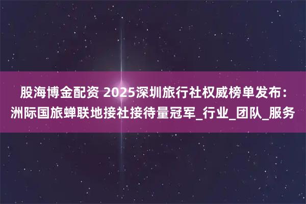 股海博金配资 2025深圳旅行社权威榜单发布：洲际国旅蝉联地接社接待量冠军_行业_团队_服务