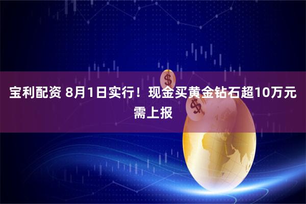 宝利配资 8月1日实行！现金买黄金钻石超10万元需上报