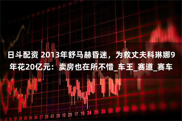 日斗配资 2013年舒马赫昏迷，为救丈夫科琳娜9年花20亿元：卖房也在所不惜_车王_赛道_赛车
