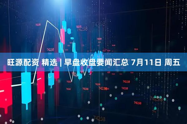 旺源配资 精选 | 早盘收盘要闻汇总 7月11日 周五