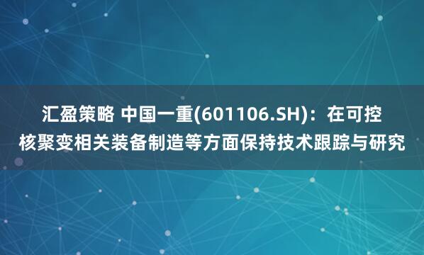 汇盈策略 中国一重(601106.SH)：在可控核聚变相关装备制造等方面保持技术跟踪与研究