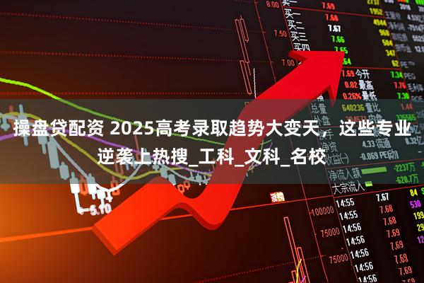 操盘贷配资 2025高考录取趋势大变天,这些专业逆袭上热搜_工科_文科_名校