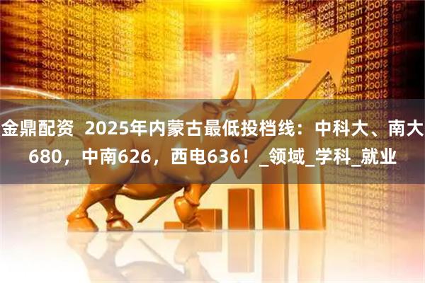 金鼎配资 2025年内蒙古最低投档线:中科大、南大680,中南626,西电636!_领域_学科_就业