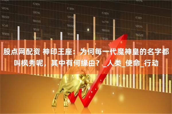 股点网配资 神印王座：为何每一代魔神皇的名字都叫枫秀呢，其中有何缘由？_人类_使命_行动