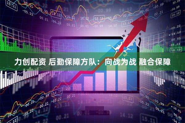 力创配资 后勤保障方队：向战为战 融合保障