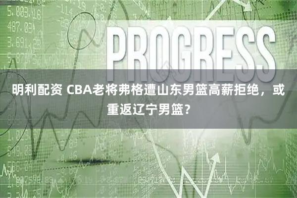 明利配资 CBA老将弗格遭山东男篮高薪拒绝，或重返辽宁男篮？