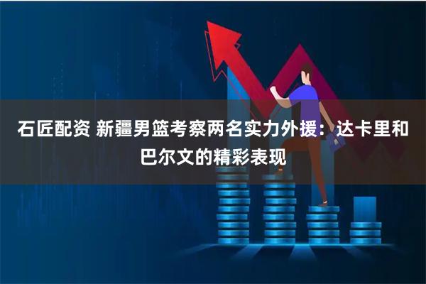 石匠配资 新疆男篮考察两名实力外援：达卡里和巴尔文的精彩表现