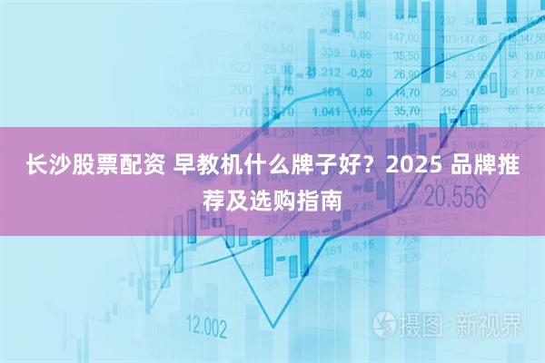 长沙股票配资 早教机什么牌子好？2025 品牌推荐及选购指南