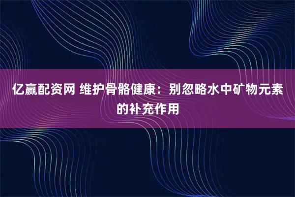 亿赢配资网 维护骨骼健康：别忽略水中矿物元素的补充作用