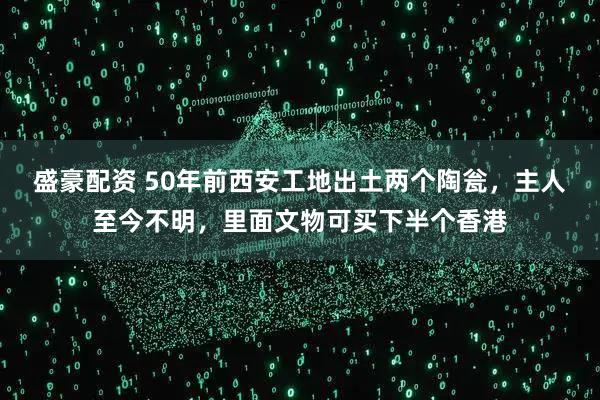 盛豪配资 50年前西安工地出土两个陶瓮,主人至今不明,里面文物可买下半个香港