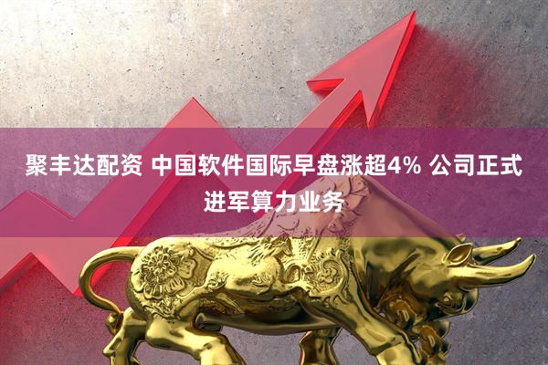 聚丰达配资 中国软件国际早盘涨超4% 公司正式进军算力业务